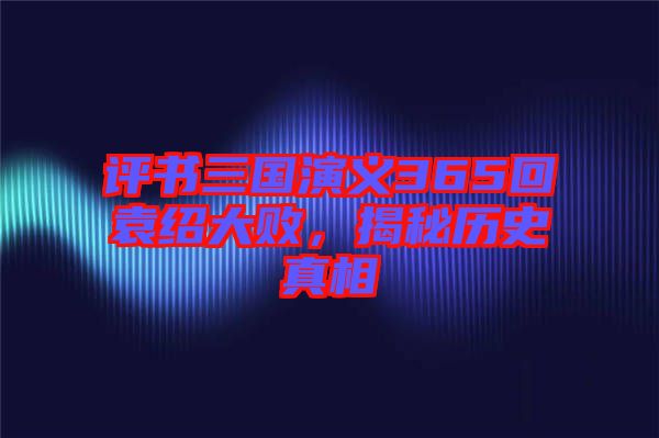 評(píng)書三國(guó)演義365回袁紹大敗，揭秘歷史真相