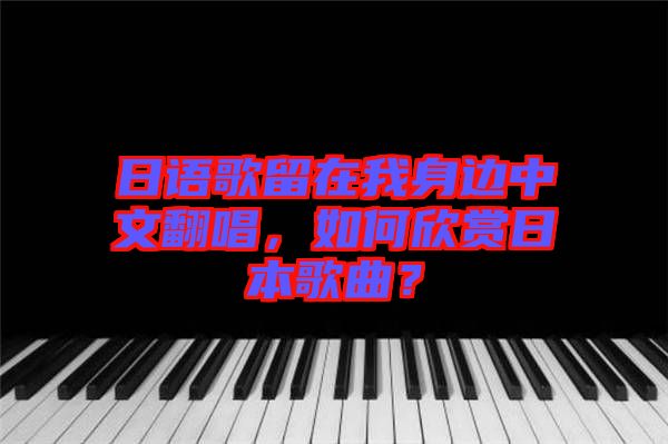 日語歌留在我身邊中文翻唱，如何欣賞日本歌曲？