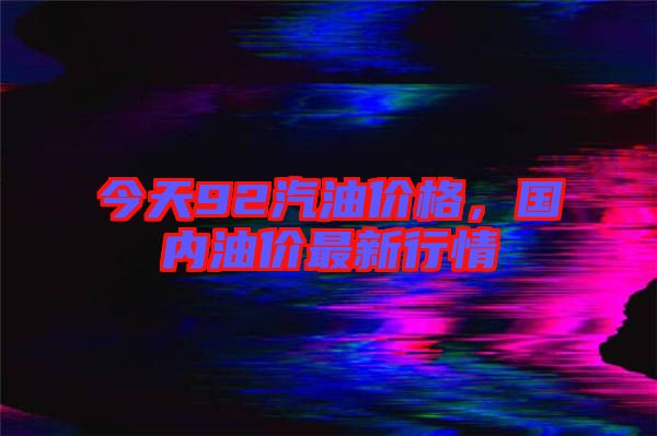今天92汽油價格，國內(nèi)油價最新行情