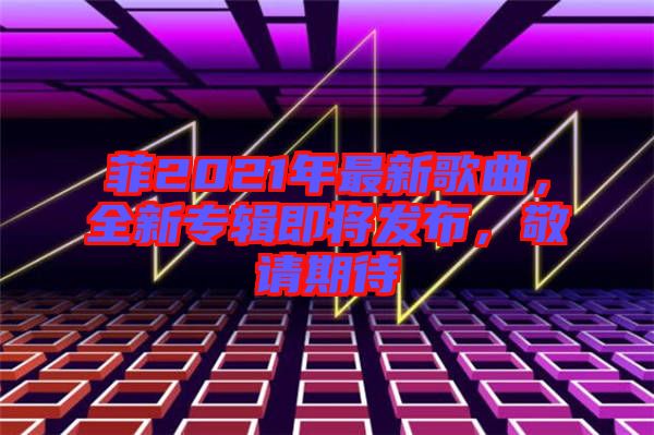 菲2021年最新歌曲，全新專輯即將發(fā)布，敬請期待
