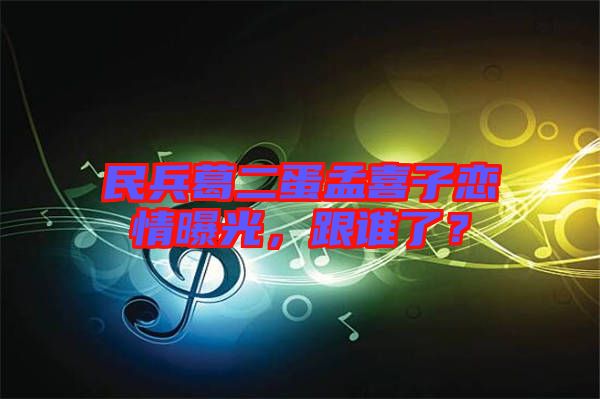 民兵葛二蛋孟喜子戀情曝光，跟誰了？