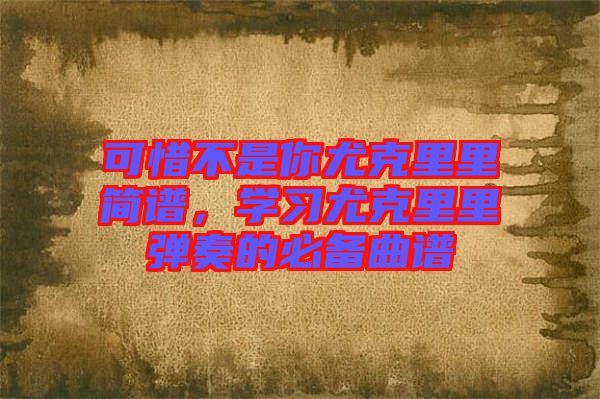 可惜不是你尤克里里簡(jiǎn)譜，學(xué)習(xí)尤克里里彈奏的必備曲譜