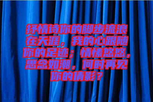 抒情詩你的腳步流浪在天涯，我的心跟隨你的足跡；情愫悠悠，思念如潮，何時(shí)再見你的倩影？