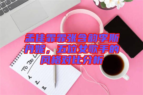 孟佳霏霏張含韻李斯丹妮，五位女歌手的風(fēng)格對(duì)比分析