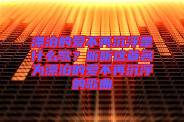 漂泊的愛不再沉浮是什么歌？聽聽這首名為漂泊的愛不再沉浮的歌曲