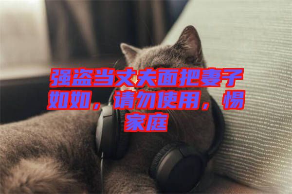 強(qiáng)盜當(dāng)丈夫面把妻子如如，請(qǐng)勿使用，惕家庭