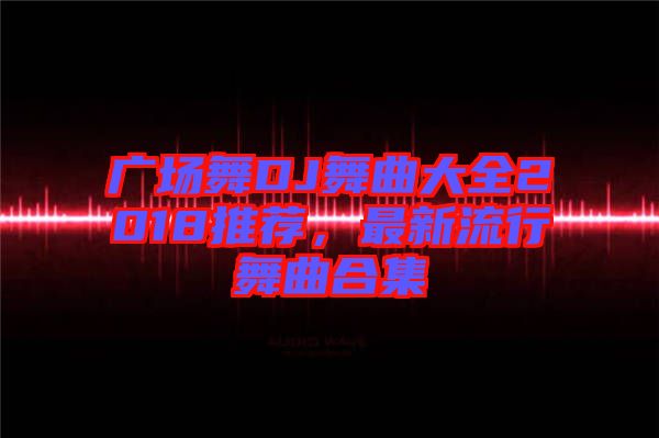 廣場舞DJ舞曲大全2018推薦，最新流行舞曲合集