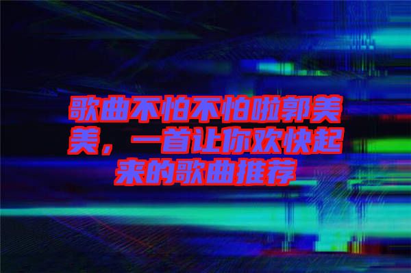 歌曲不怕不怕啦郭美美，一首讓你歡快起來的歌曲推薦
