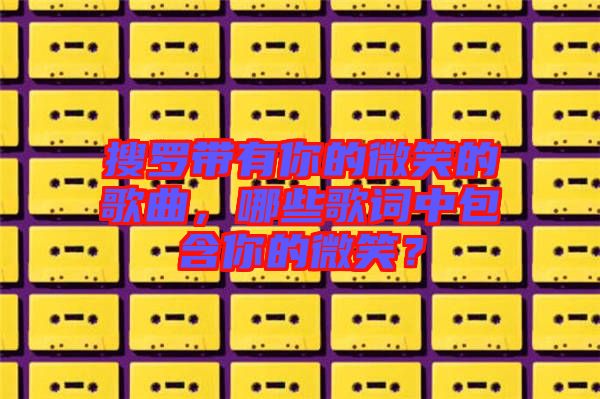 搜羅帶有你的微笑的歌曲，哪些歌詞中包含你的微笑？