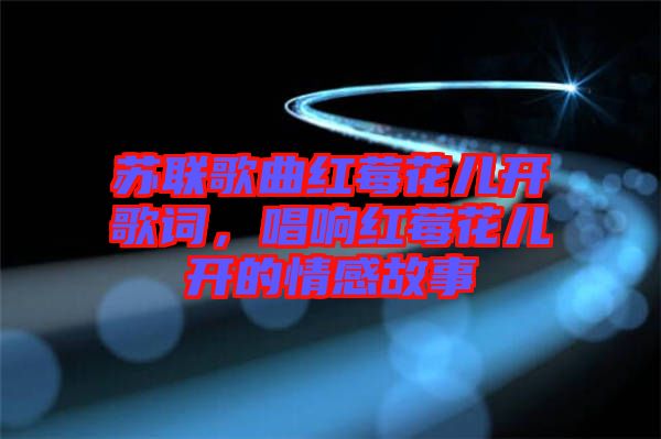 蘇聯(lián)歌曲紅莓花兒開(kāi)歌詞，唱響紅莓花兒開(kāi)的情感故事