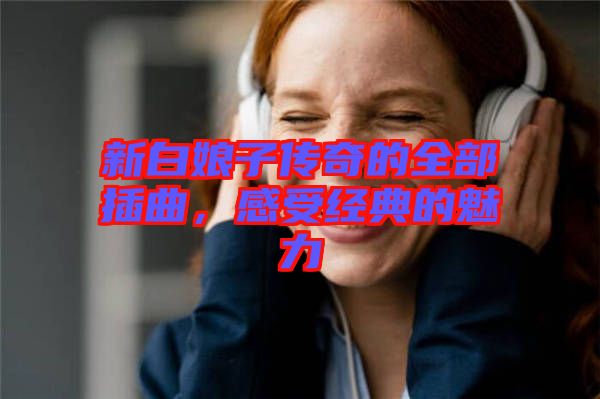 新白娘子傳奇的全部插曲，感受經(jīng)典的魅力