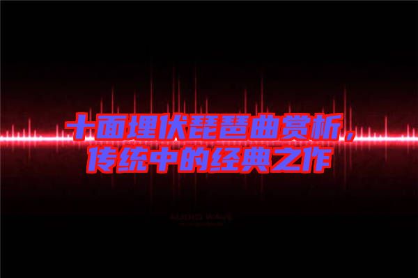 十面埋伏琵琶曲賞析，傳統(tǒng)中的經(jīng)典之作