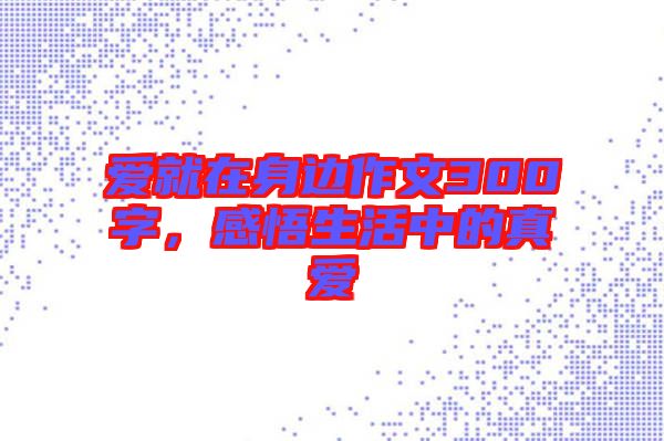 愛就在身邊作文300字，感悟生活中的真愛