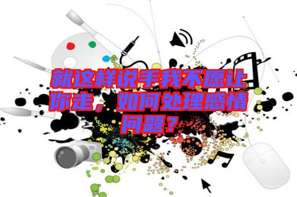 就這樣說手我不愿讓你走，如何處理感情問題？