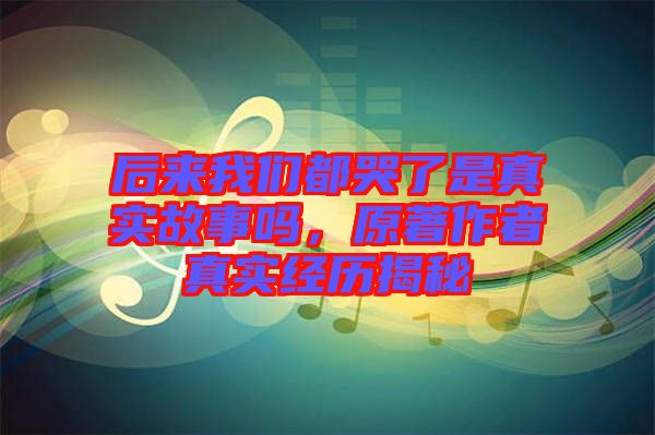 后來我們都哭了是真實故事嗎，原著作者真實經(jīng)歷揭秘