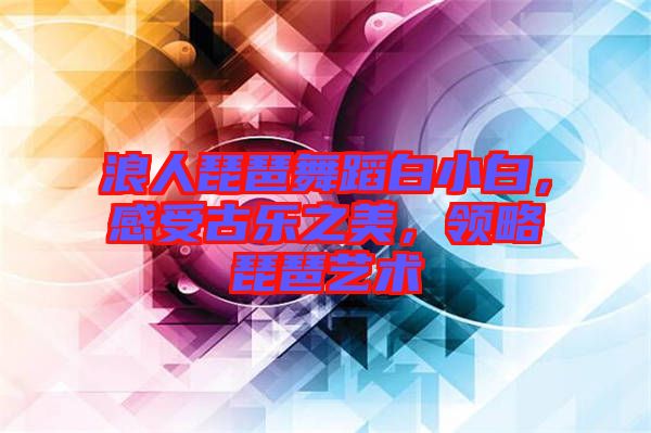 浪人琵琶舞蹈白小白，感受古樂之美，領(lǐng)略琵琶藝術(shù)