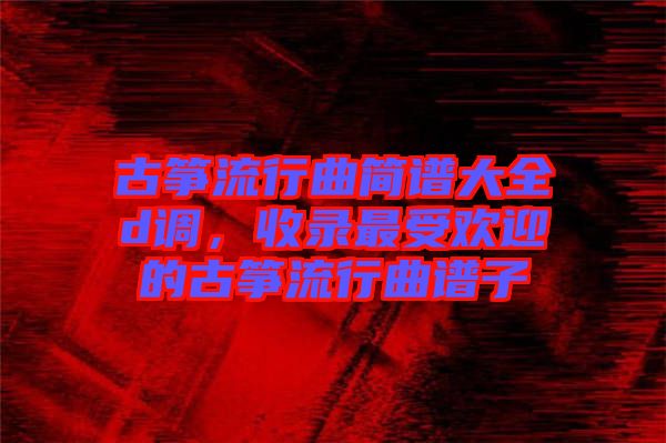 古箏流行曲簡譜大全d調(diào)，收錄最受歡迎的古箏流行曲譜子