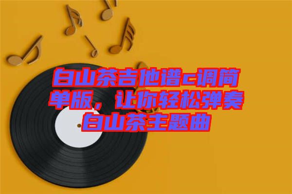 白山茶吉他譜c調(diào)簡單版，讓你輕松彈奏白山茶主題曲