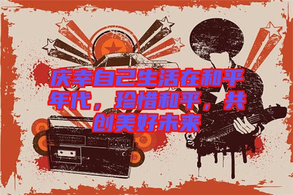 慶幸自己生活在和平年代，珍惜和平，共創(chuàng)美好未來(lái)