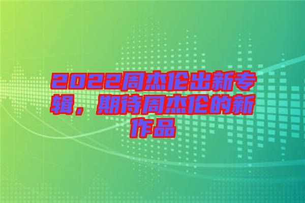 2022周杰倫出新專輯，期待周杰倫的新作品
