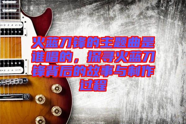 火藍刀鋒的主題曲是誰唱的，探尋火藍刀鋒背后的故事與制作過程