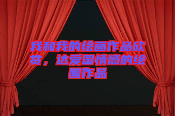 我和我的繪畫(huà)作品欣賞，達(dá)愛(ài)國(guó)情感的繪畫(huà)作品