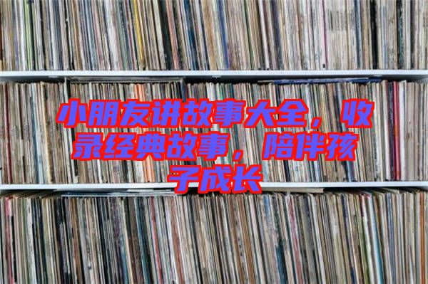 小朋友講故事大全，收錄經(jīng)典故事，陪伴孩子成長