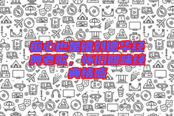 癡心也是錯劉德華經(jīng)典老歌，懷舊回味經(jīng)典情感
