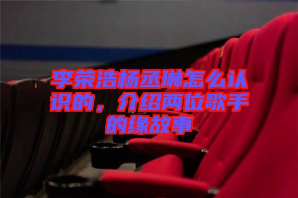 李榮浩楊丞琳怎么認(rèn)識(shí)的，介紹兩位歌手的緣故事