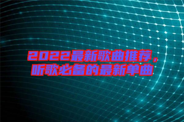 2022最新歌曲推薦，聽歌必備的最新單曲