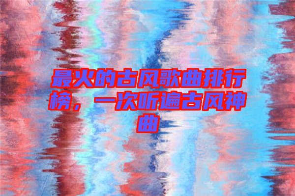 最火的古風(fēng)歌曲排行榜，一次聽遍古風(fēng)神曲