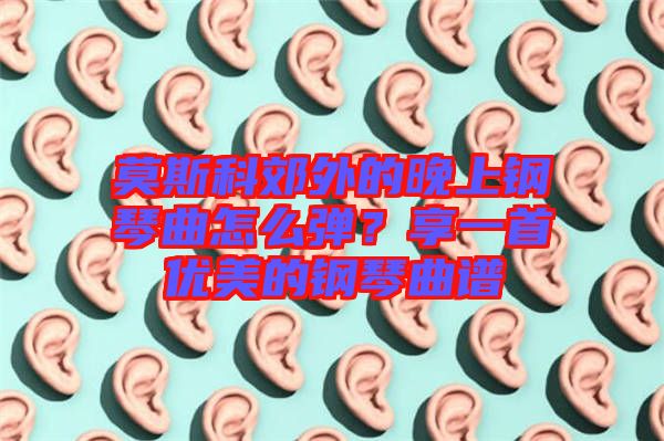 莫斯科郊外的晚上鋼琴曲怎么彈？享一首優(yōu)美的鋼琴曲譜