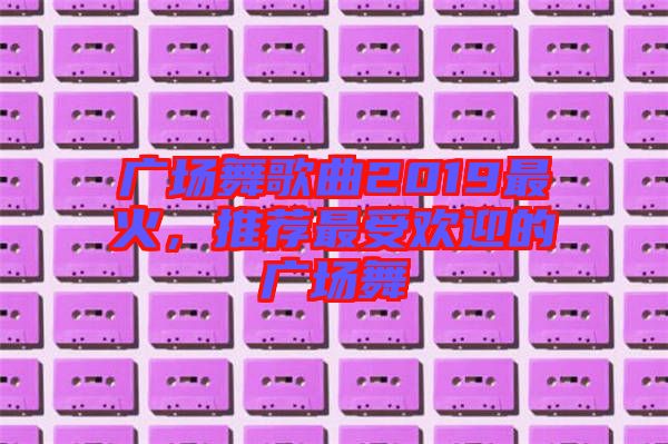 廣場舞歌曲2019最火，推薦最受歡迎的廣場舞