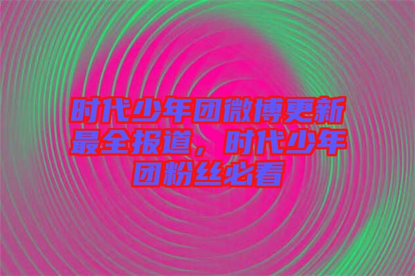 時代少年團(tuán)微博更新最全報道，時代少年團(tuán)粉絲必看
