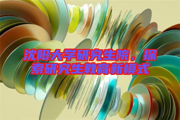 沈陽大學研究生院，探索研究生教育新模式