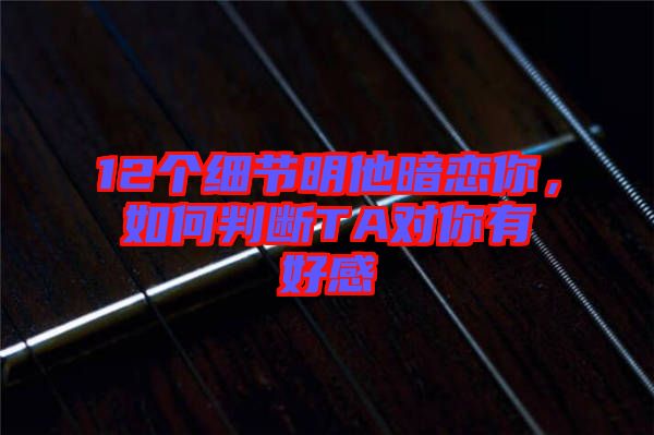 12個(gè)細(xì)節(jié)明他暗戀你，如何判斷TA對(duì)你有好感