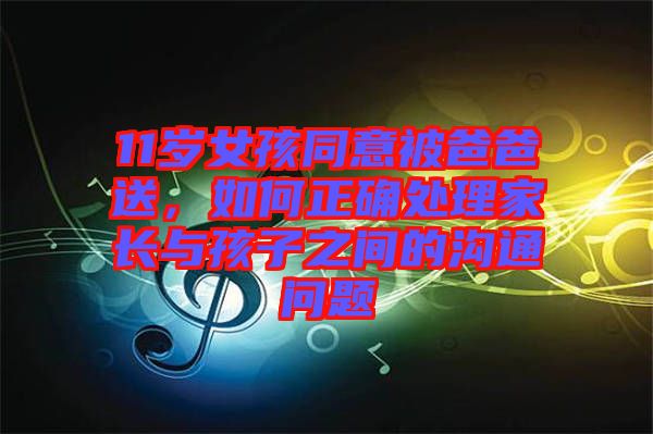 11歲女孩同意被爸爸送，如何正確處理家長與孩子之間的溝通問題