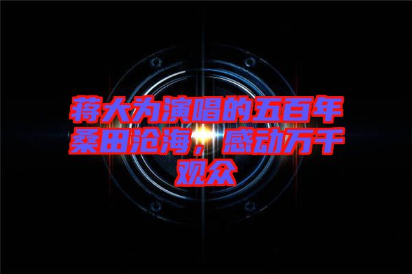 蔣大為演唱的五百年桑田滄海，感動萬千觀眾