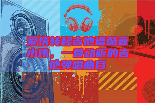 愛(ài)情轉(zhuǎn)移吉他譜酷音小偉，一首動(dòng)聽(tīng)的吉他彈唱曲目