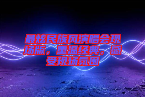 最炫民族風(fēng)演唱會(huì)現(xiàn)場(chǎng)版，重溫經(jīng)典，感受現(xiàn)場(chǎng)氛圍