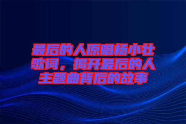 最后的人原唱楊小壯歌詞，揭開最后的人主題曲背后的故事