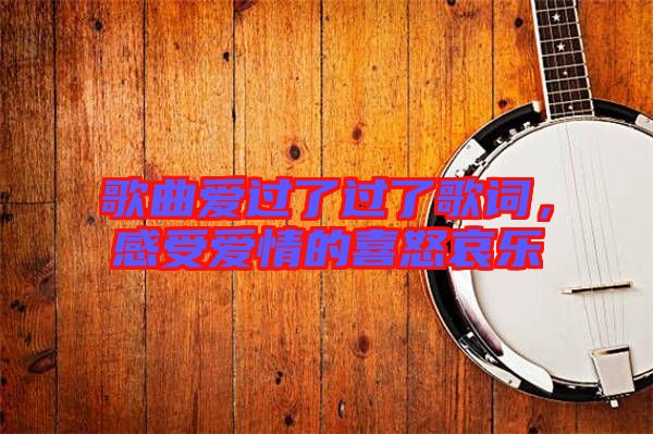 歌曲愛過了過了歌詞，感受愛情的喜怒哀樂