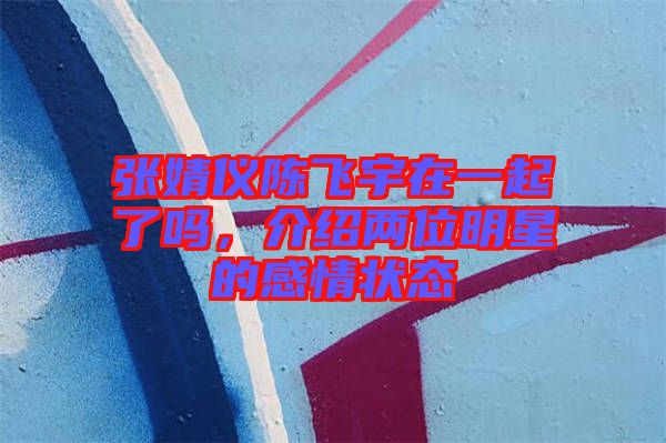 張婧儀陳飛宇在一起了嗎，介紹兩位明星的感情狀態(tài)