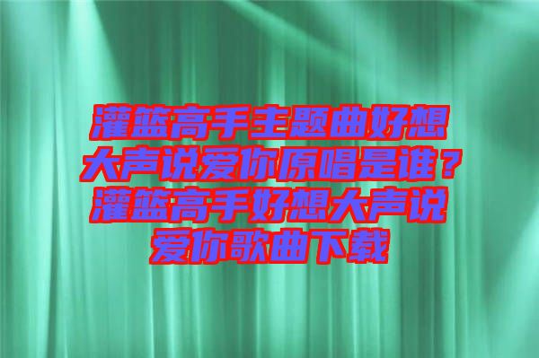灌籃高手主題曲好想大聲說(shuō)愛(ài)你原唱是誰(shuí)？灌籃高手好想大聲說(shuō)愛(ài)你歌曲下載