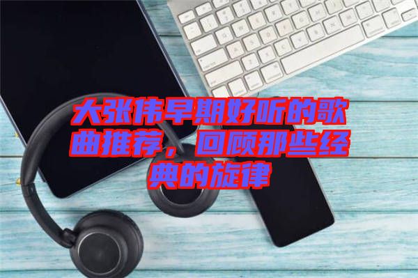 大張偉早期好聽的歌曲推薦，回顧那些經典的旋律
