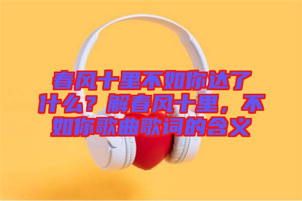春風(fēng)十里不如你達(dá)了什么？解春風(fēng)十里，不如你歌曲歌詞的含義