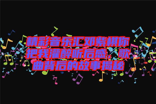 精彩音樂匯鄧紫棋你把我灌醉聽后感，歌曲背后的故事揭秘
