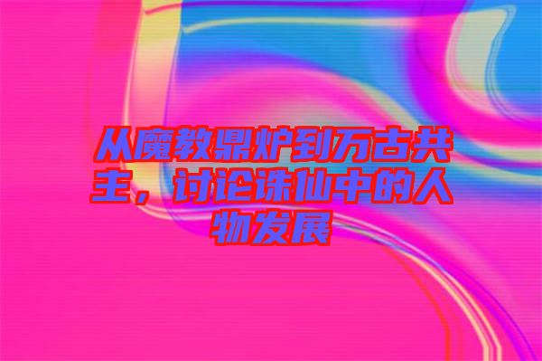 從魔教鼎爐到萬古共主，討論誅仙中的人物發(fā)展