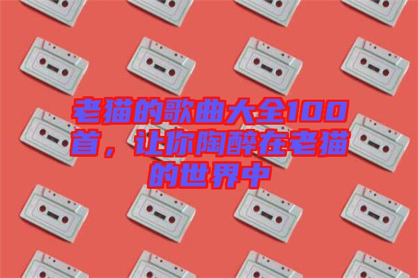 老貓的歌曲大全100首，讓你陶醉在老貓的世界中