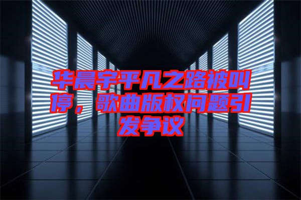 華晨宇平凡之路被叫停，歌曲版權(quán)問(wèn)題引發(fā)爭(zhēng)議